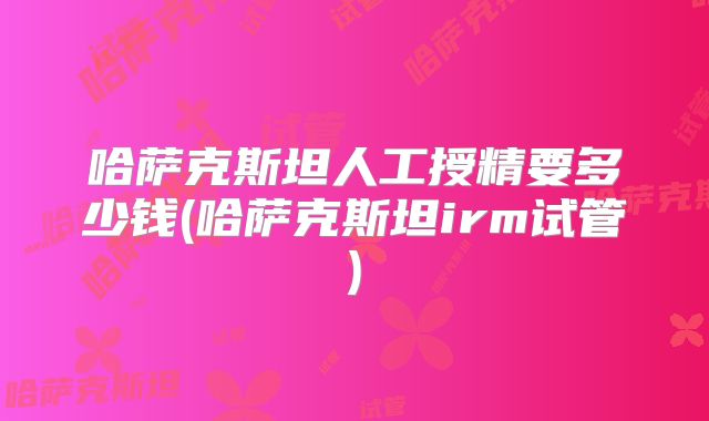 哈萨克斯坦人工授精要多少钱(哈萨克斯坦irm试管)