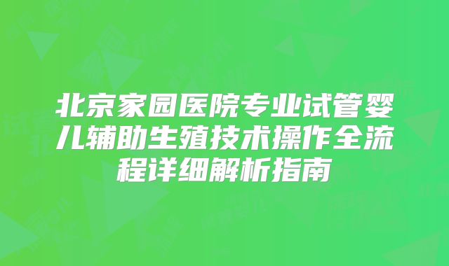 北京家园医院专业试管婴儿辅助生殖技术操作全流程详细解析指南