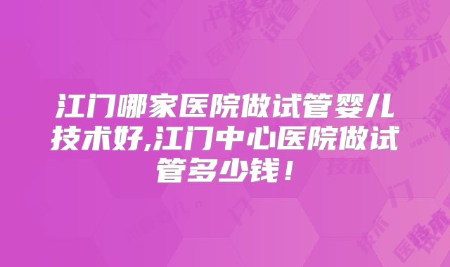 江门哪家医院做试管婴儿技术好,江门中心医院做试管多少钱!