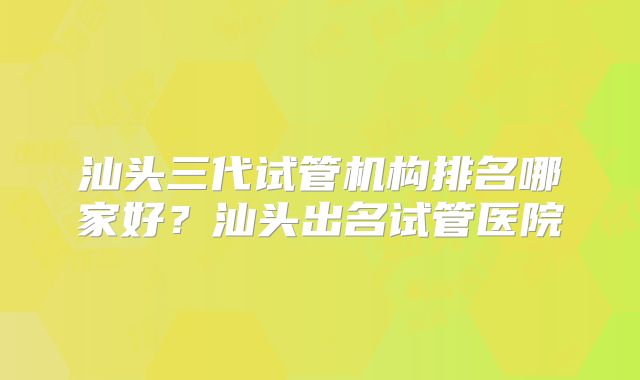 汕头三代试管机构排名哪家好?汕头出名试管医院