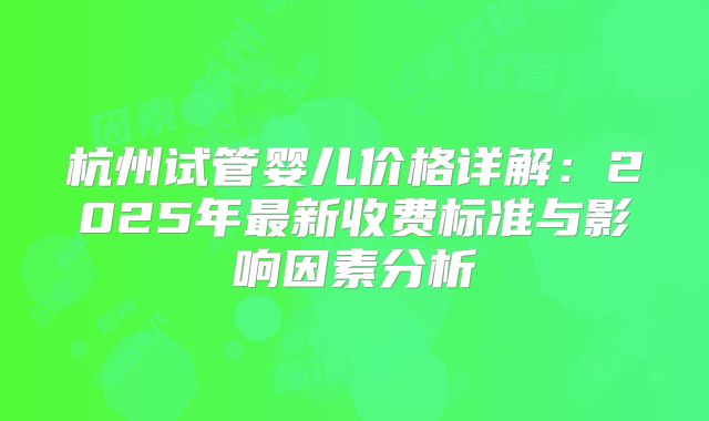 杭州试管婴儿价格详解：2025年最新收费标准与影响因素分析