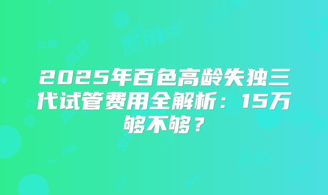 2025年百色高龄失独三代试管费用全解析:15万够不够?