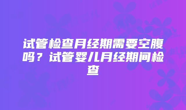 试管检查月经期需要空腹吗？试管婴儿月经期间检查