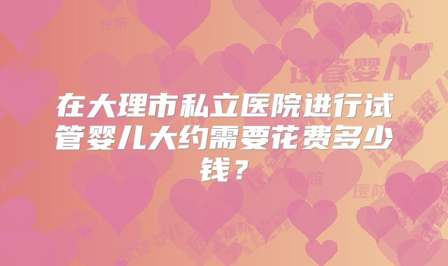 在大理市私立医院进行试管婴儿大约需要花费多少钱?