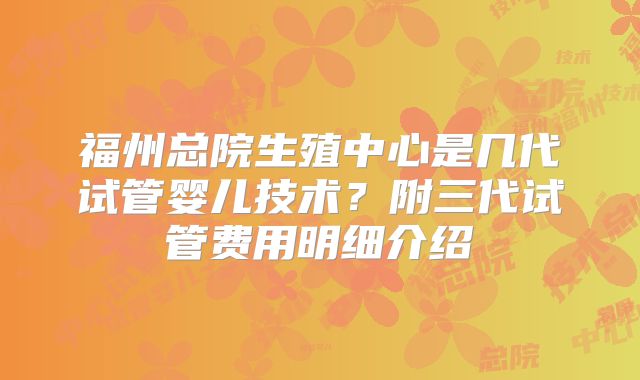福州总院生殖中心是几代试管婴儿技术？附三代试管费用明细介绍