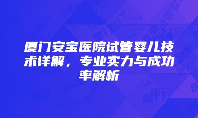 厦门安宝医院试管婴儿技术详解,专业实力与成功率解析
