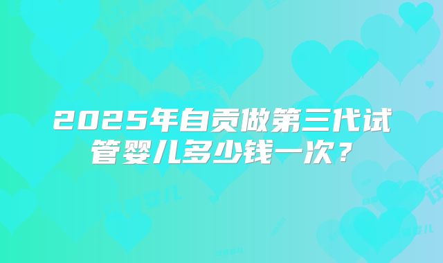 2025年自贡做第三代试管婴儿多少钱一次？