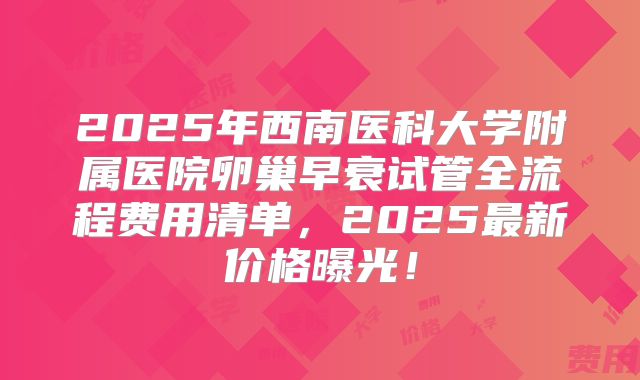 2025年西南医科大学附属医院卵巢早衰试管全流程费用清单,2025最新价格曝光!