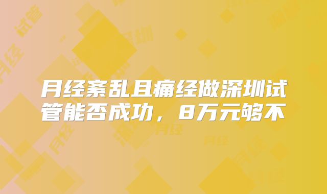 月经紊乱且痛经做深圳试管能否成功,8万元够不