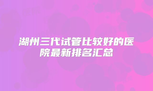 湖州三代试管比较好的医院最新排名汇总
