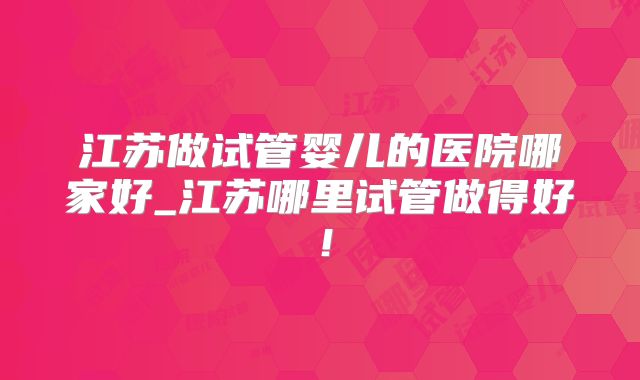 江苏做试管婴儿的医院哪家好_江苏哪里试管做得好!