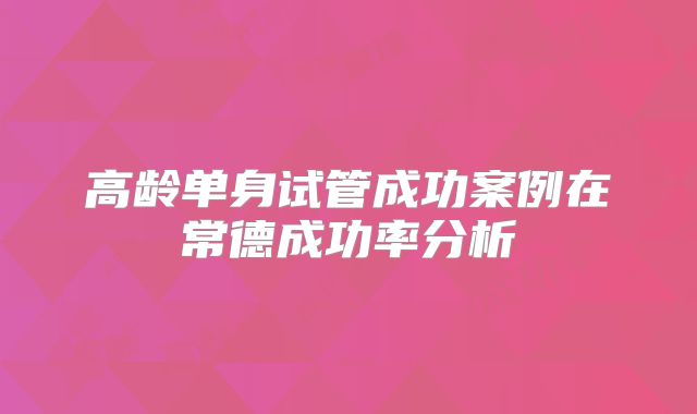 高龄单身试管成功案例在常德成功率分析