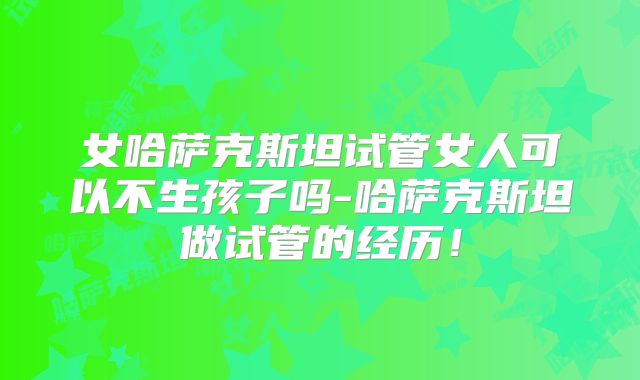 女哈萨克斯坦试管女人可以不生孩子吗-哈萨克斯坦做试管的经历！