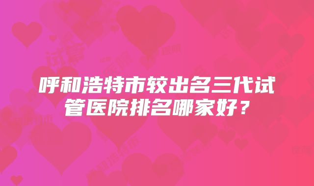 呼和浩特市较出名三代试管医院排名哪家好？