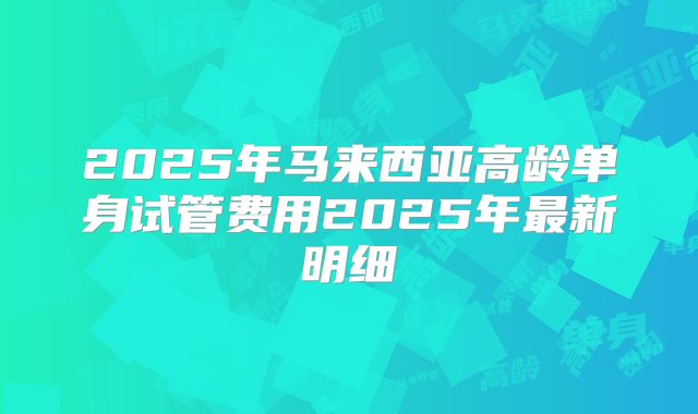 2025年马来西亚高龄单身试管费用2025年最新明细