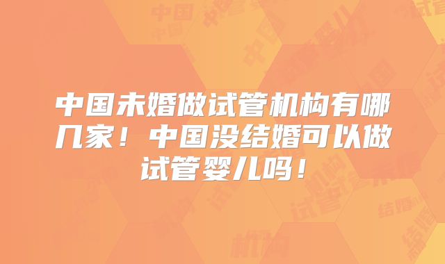 中国未婚做试管机构有哪几家!中国没结婚可以做试管婴儿吗!