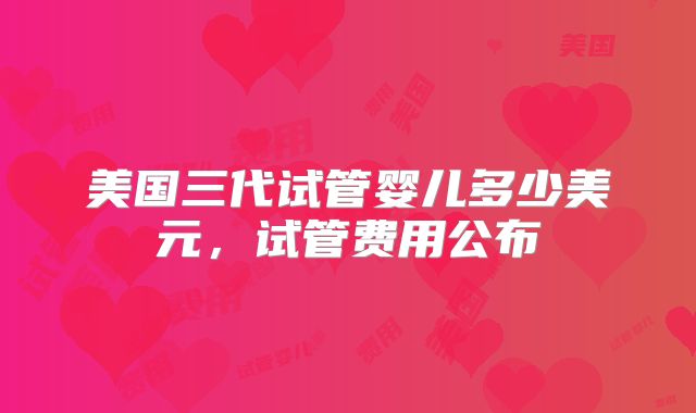 美国三代试管婴儿多少美元,试管费用公布