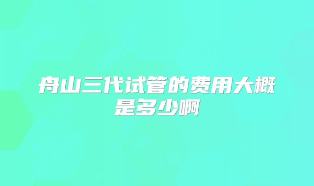 舟山三代试管的费用大概是多少啊