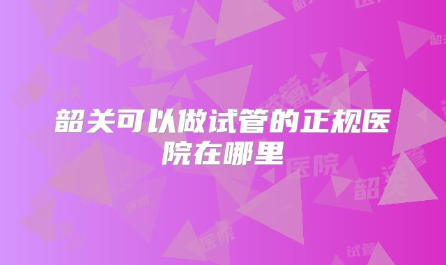 韶关可以做试管的正规医院在哪里