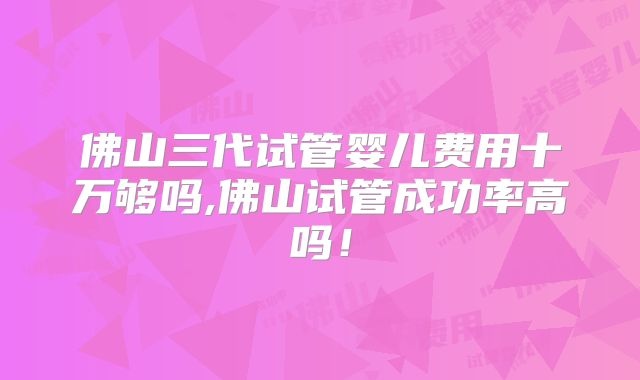 佛山三代试管婴儿费用十万够吗,佛山试管成功率高吗!