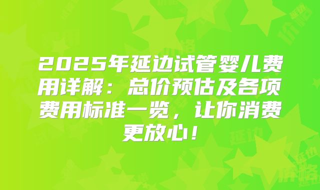 2025年延边试管婴儿费用详解：总价预估及各项费用标准一览，让你消费更放心！
