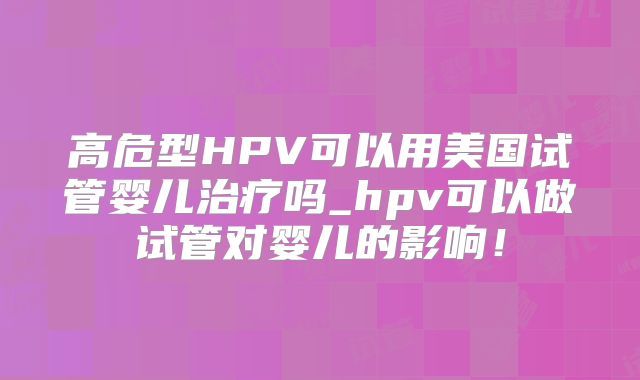高危型HPV可以用美国试管婴儿治疗吗_hpv可以做试管对婴儿的影响！