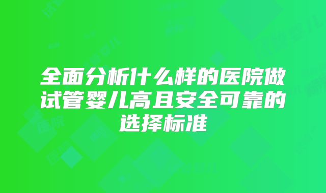 全面分析什么样的医院做试管婴儿高且安全可靠的选择标准