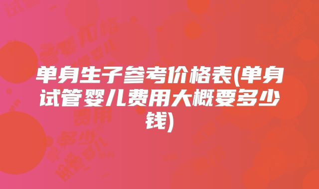 单身生子参考价格表(单身试管婴儿费用大概要多少钱)