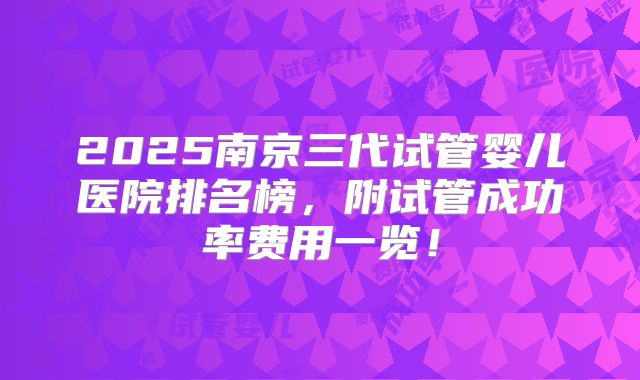 2025南京三代试管婴儿医院排名榜,附试管成功率费用一览!