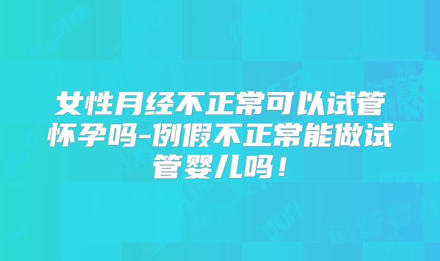 女性月经不正常可以试管怀孕吗-例假不正常能做试管婴儿吗！