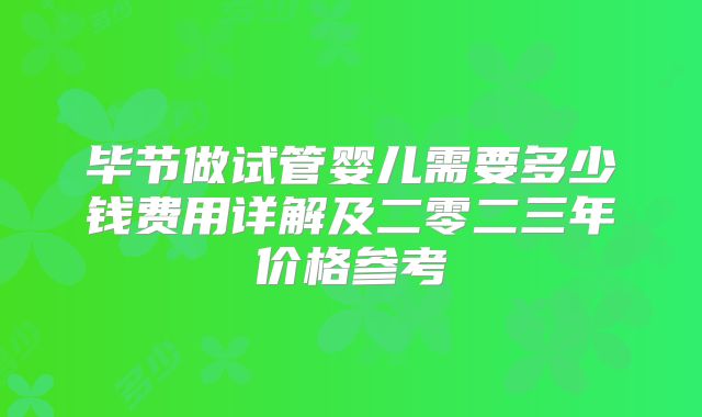 毕节做试管婴儿需要多少钱费用详解及二零二三年价格参考