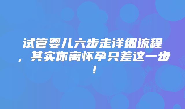 试管婴儿六步走详细流程，其实你离怀孕只差这一步！