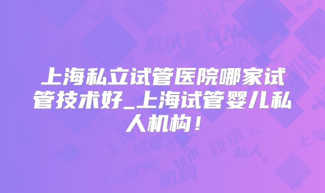 上海私立试管医院哪家试管技术好_上海试管婴儿私人机构！