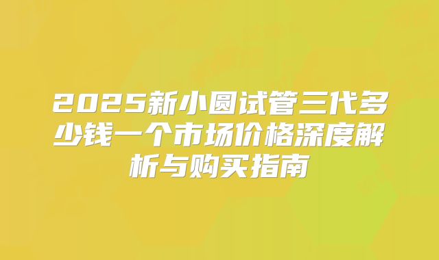 2025新小圆试管三代多少钱一个市场价格深度解析与购买指南