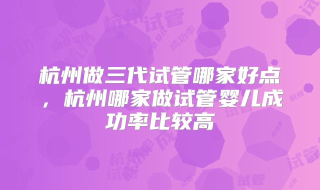 杭州做三代试管哪家好点,杭州哪家做试管婴儿成功率比较高