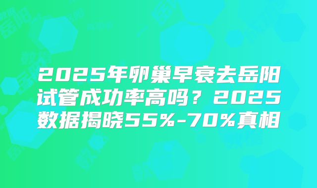 2025年卵巢早衰去岳阳试管成功率高吗？2025数据揭晓55%-70%真相
