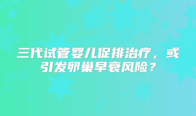 三代试管婴儿促排治疗,或引发卵巢早衰风险?