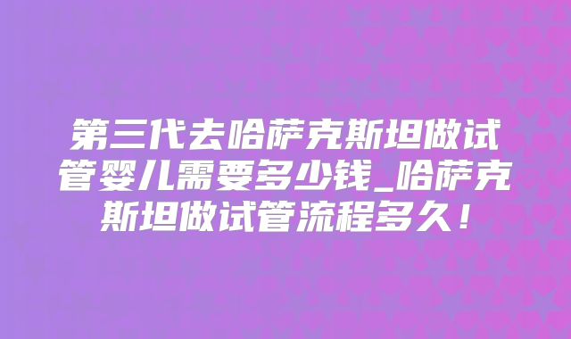第三代去哈萨克斯坦做试管婴儿需要多少钱_哈萨克斯坦做试管流程多久!