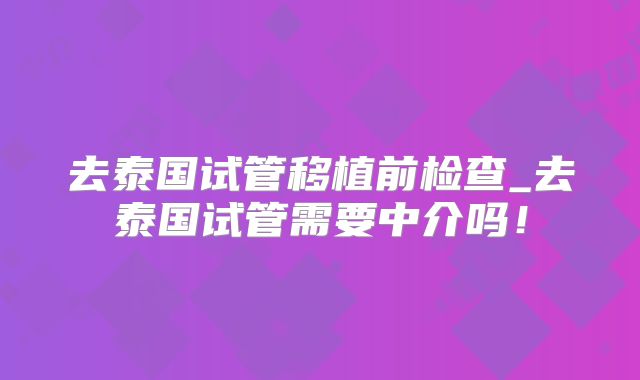 去泰国试管移植前检查_去泰国试管需要中介吗！