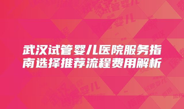 武汉试管婴儿医院服务指南选择推荐流程费用解析