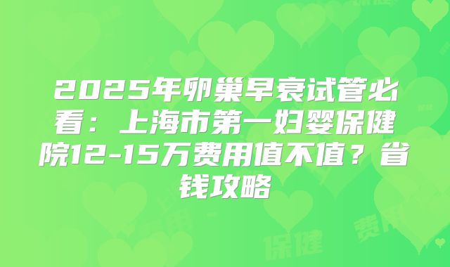 2025年卵巢早衰试管必看:上海市第一妇婴保健院12-15万费用值不值?省钱攻略