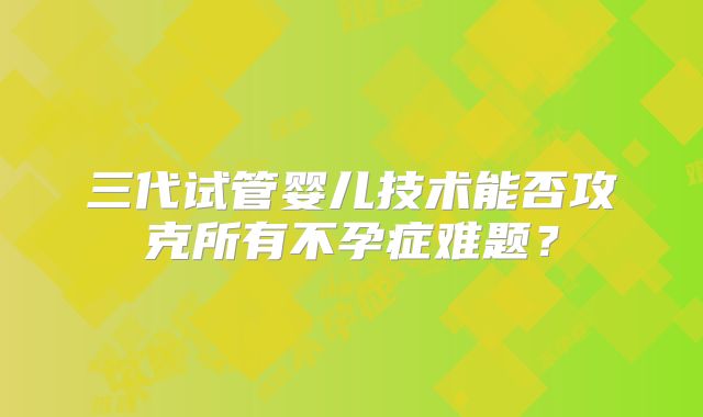 三代试管婴儿技术能否攻克所有不孕症难题？