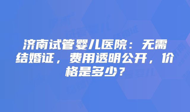 济南试管婴儿医院:无需结婚证,费用透明公开,价格是多少?