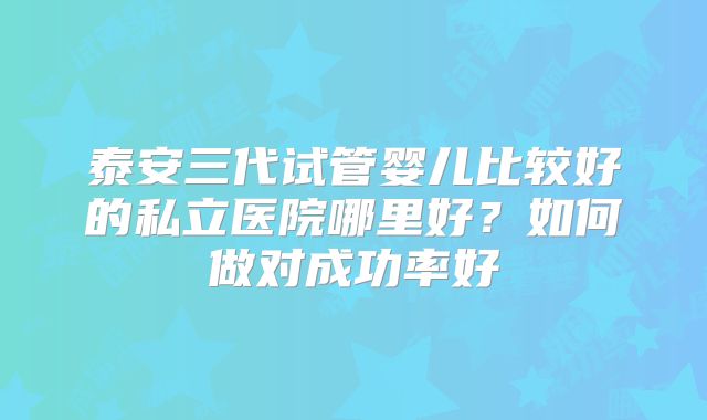 泰安三代试管婴儿比较好的私立医院哪里好?如何做对成功率好
