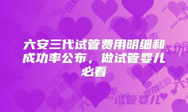 六安三代试管费用明细和成功率公布，做试管婴儿必看