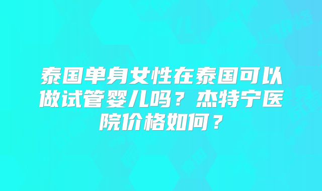 泰国单身女性在泰国可以做试管婴儿吗?杰特宁医院价格如何?