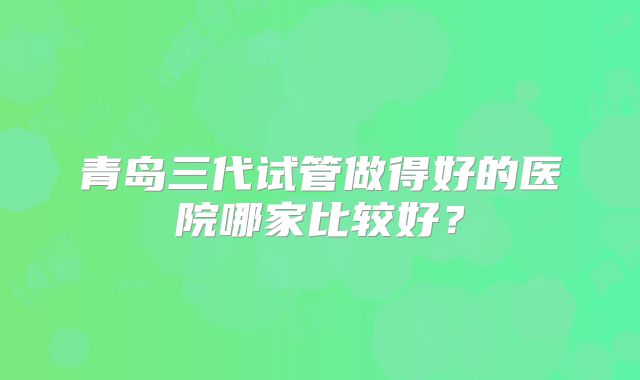 青岛三代试管做得好的医院哪家比较好?