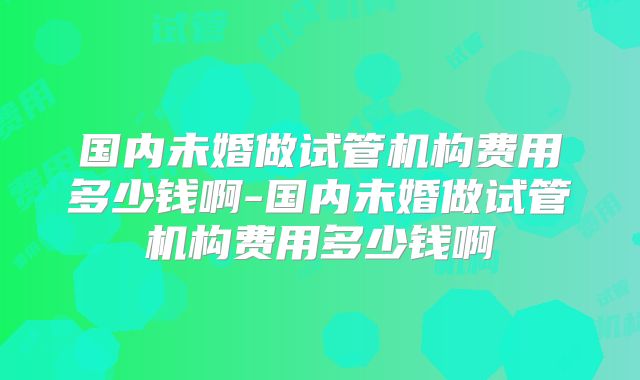 国内未婚做试管机构费用多少钱啊-国内未婚做试管机构费用多少钱啊