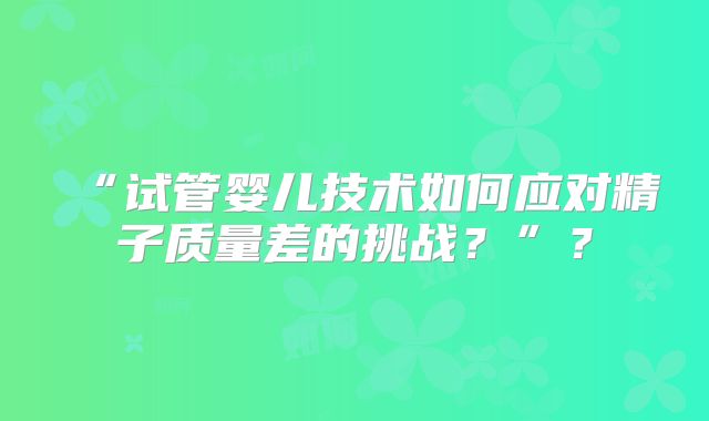 “试管婴儿技术如何应对精子质量差的挑战?”?