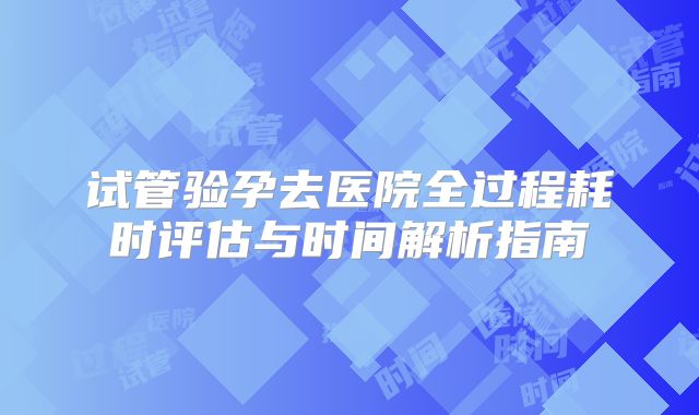 试管验孕去医院全过程耗时评估与时间解析指南
